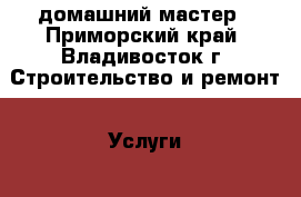 домашний мастер - Приморский край, Владивосток г. Строительство и ремонт » Услуги   . Приморский край,Владивосток г.